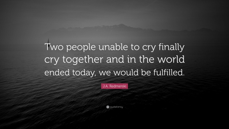 J.A. Redmerski Quote: “Two people unable to cry finally cry together and in the world ended today, we would be fulfilled.”