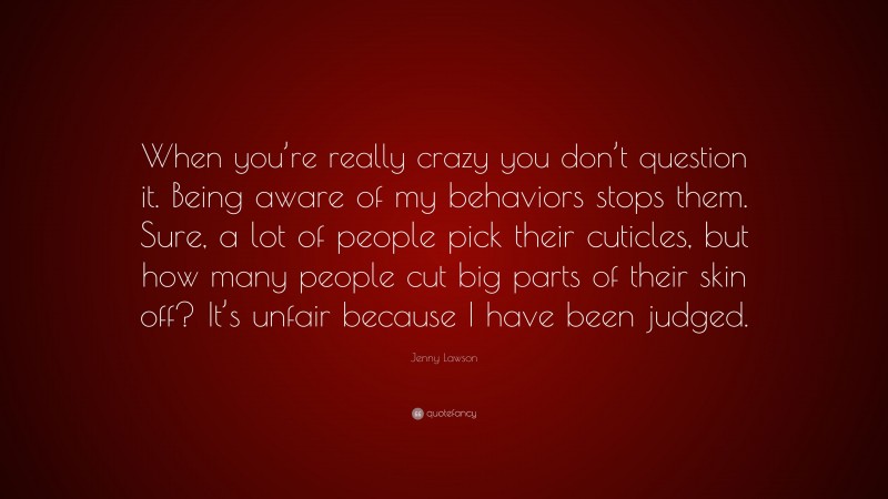 Jenny Lawson Quote: “When you’re really crazy you don’t question it. Being aware of my behaviors stops them. Sure, a lot of people pick their cuticles, but how many people cut big parts of their skin off? It’s unfair because I have been judged.”