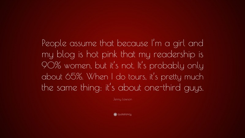 Jenny Lawson Quote: “People assume that because I’m a girl and my blog is hot pink that my readership is 90% women, but it’s not. It’s probably only about 65%. When I do tours, it’s pretty much the same thing: it’s about one-third guys.”