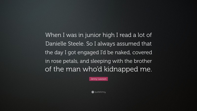 Jenny Lawson Quote: “When I was in junior high I read a lot of Danielle Steele. So I always assumed that the day I got engaged I’d be naked, covered in rose petals, and sleeping with the brother of the man who’d kidnapped me.”