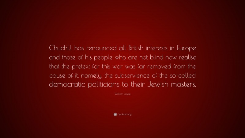 William Joyce Quote: “Chuchill has renounced all British interests in Europe and those of his people who are not blind now realise that the pretext for this war was far removed from the cause of it, namely, the subservience of the so-called democratic politicians to their Jewish masters.”