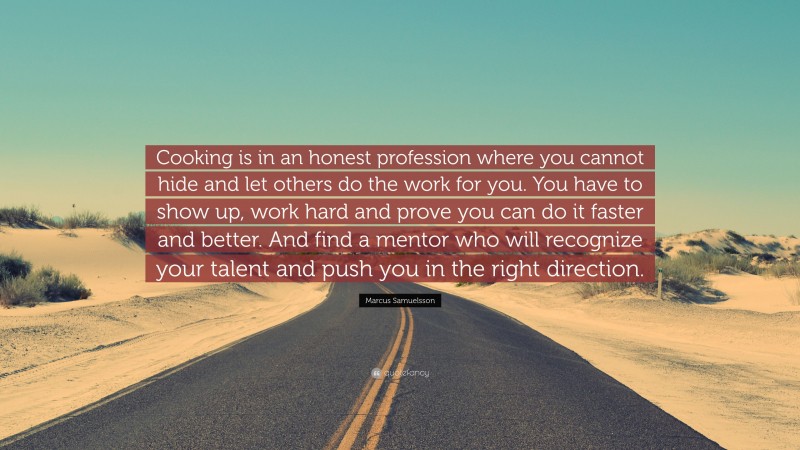 Marcus Samuelsson Quote: “Cooking is in an honest profession where you cannot hide and let others do the work for you. You have to show up, work hard and prove you can do it faster and better. And find a mentor who will recognize your talent and push you in the right direction.”