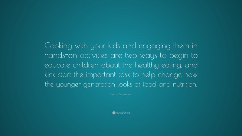 Marcus Samuelsson Quote: “Cooking with your kids and engaging them in hands-on activities are two ways to begin to educate children about the healthy eating, and kick start the important task to help change how the younger generation looks at food and nutrition.”
