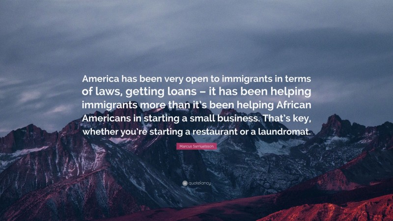 Marcus Samuelsson Quote: “America has been very open to immigrants in terms of laws, getting loans – it has been helping immigrants more than it’s been helping African Americans in starting a small business. That’s key, whether you’re starting a restaurant or a laundromat.”