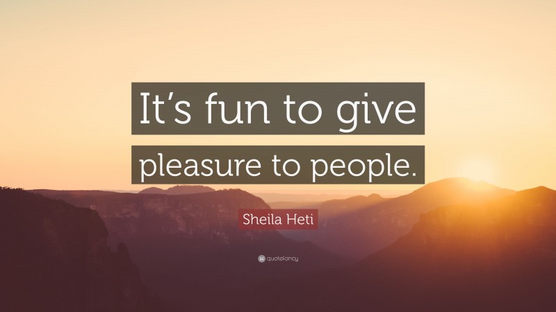 Sheila Heti Quote: “It’s fun to give pleasure to people.”