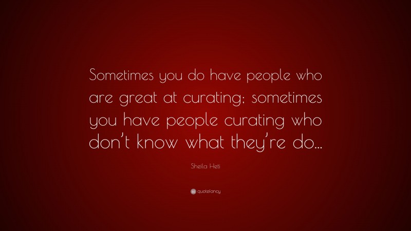 Sheila Heti Quote: “Sometimes you do have people who are great at curating; sometimes you have people curating who don’t know what they’re do...”