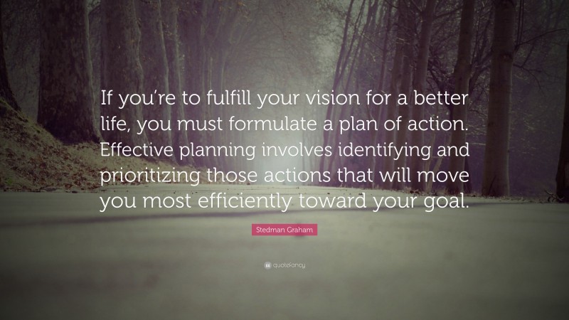 Stedman Graham Quote: “If you’re to fulfill your vision for a better life, you must formulate a plan of action. Effective planning involves identifying and prioritizing those actions that will move you most efficiently toward your goal.”