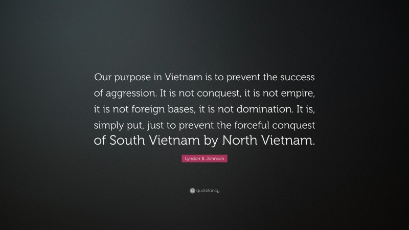 Lyndon B. Johnson Quote: “Our purpose in Vietnam is to prevent the success of aggression. It is not conquest, it is not empire, it is not foreign bases, it is not domination. It is, simply put, just to prevent the forceful conquest of South Vietnam by North Vietnam.”