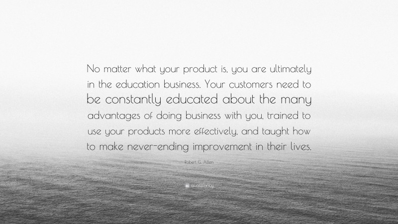 Robert G. Allen Quote: “No matter what your product is, you are ultimately in the education business. Your customers need to be constantly educated about the many advantages of doing business with you, trained to use your products more effectively, and taught how to make never-ending improvement in their lives.”