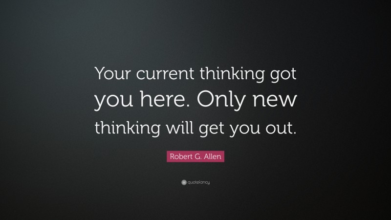 Robert G. Allen Quote: “Your current thinking got you here. Only new thinking will get you out.”