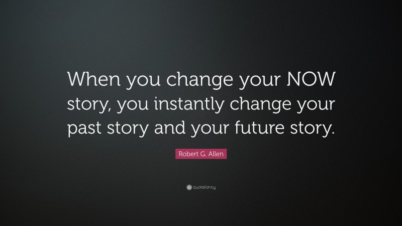 Robert G. Allen Quote: “When you change your NOW story, you instantly change your past story and your future story.”