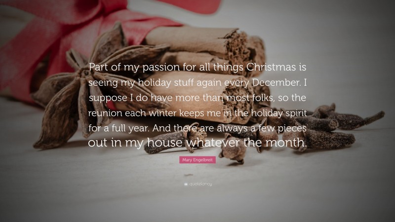 Mary Engelbreit Quote: “Part of my passion for all things Christmas is seeing my holiday stuff again every December. I suppose I do have more than most folks, so the reunion each winter keeps me in the holiday spirit for a full year. And there are always a few pieces out in my house whatever the month.”