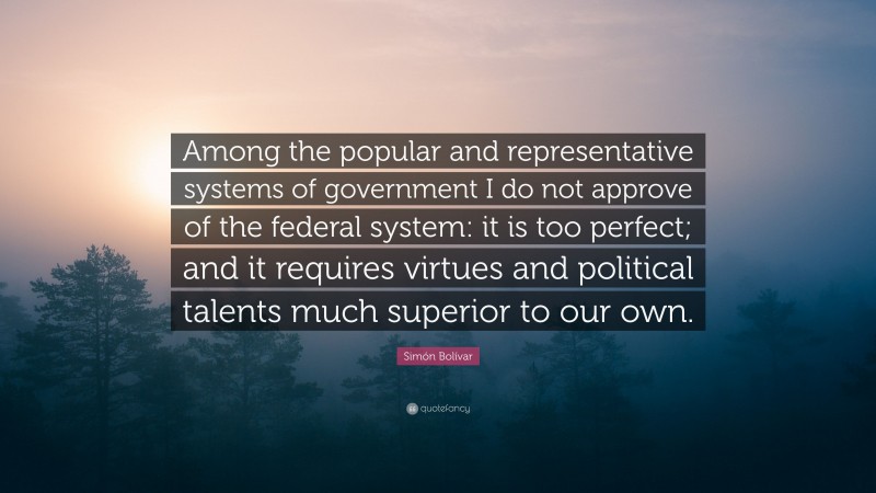 Simón Bolívar Quote: “Among the popular and representative systems of government I do not approve of the federal system: it is too perfect; and it requires virtues and political talents much superior to our own.”