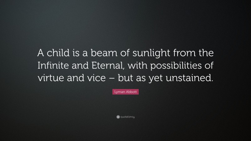 Lyman Abbott Quote: “A child is a beam of sunlight from the Infinite and Eternal, with possibilities of virtue and vice – but as yet unstained.”