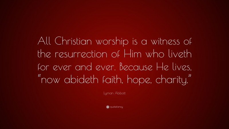Lyman Abbott Quote: “All Christian worship is a witness of the resurrection of Him who liveth for ever and ever. Because He lives, “now abideth faith, hope, charity.””