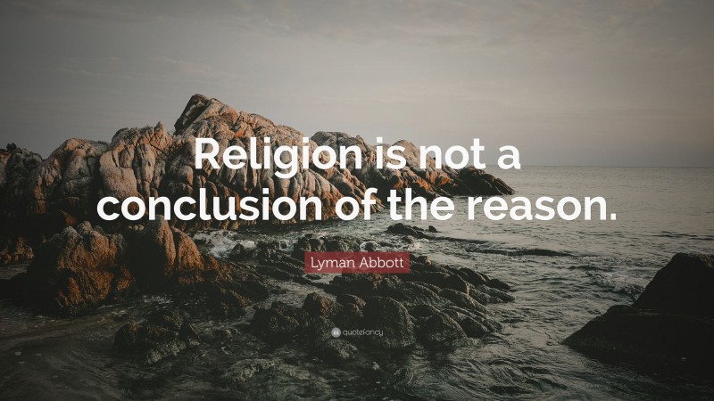 Lyman Abbott Quote: “Religion is not a conclusion of the reason.”
