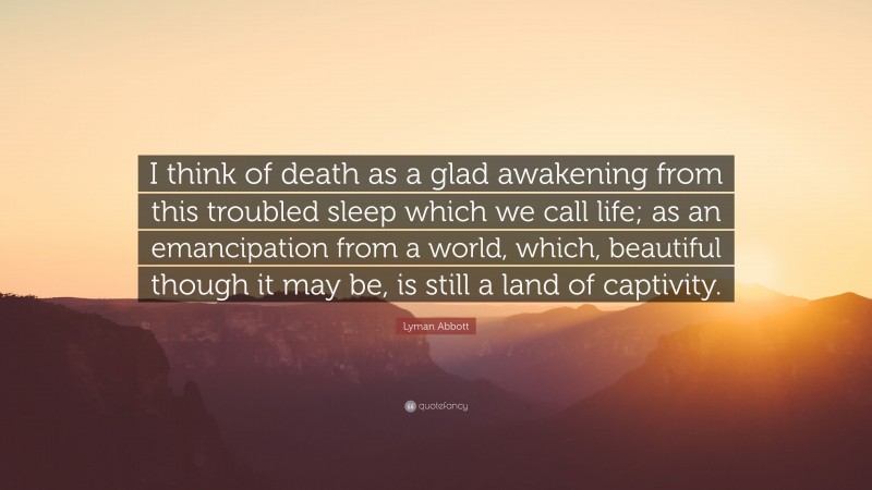 Lyman Abbott Quote: “I think of death as a glad awakening from this troubled sleep which we call life; as an emancipation from a world, which, beautiful though it may be, is still a land of captivity.”