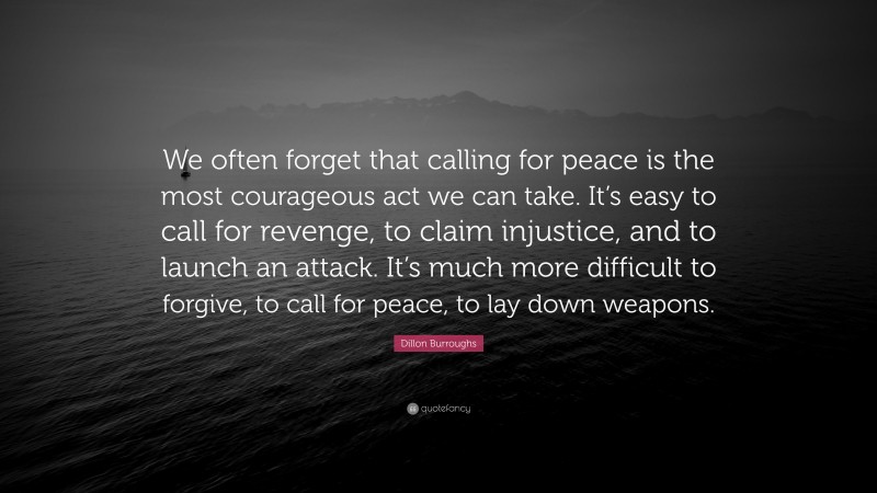 Dillon Burroughs Quote: “We often forget that calling for peace is the most courageous act we can take. It’s easy to call for revenge, to claim injustice, and to launch an attack. It’s much more difficult to forgive, to call for peace, to lay down weapons.”
