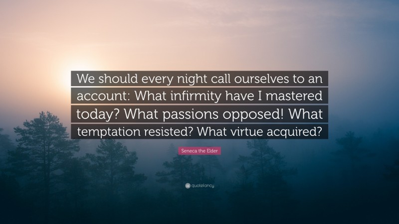 Seneca the Elder Quote: “We should every night call ourselves to an account: What infirmity have I mastered today? What passions opposed! What temptation resisted? What virtue acquired?”