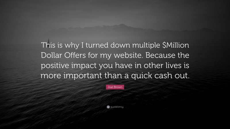 Joel Brown Quote: “This is why I turned down multiple $Million Dollar Offers for my website. Because the positive impact you have in other lives is more important than a quick cash out.”