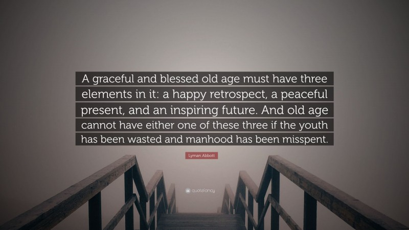 Lyman Abbott Quote: “A graceful and blessed old age must have three elements in it: a happy retrospect, a peaceful present, and an inspiring future. And old age cannot have either one of these three if the youth has been wasted and manhood has been misspent.”