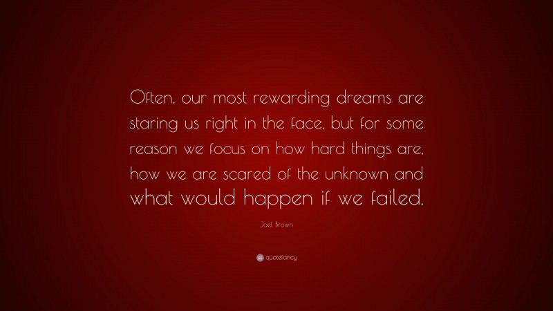 Joel Brown Quote: “Often, our most rewarding dreams are staring us right in the face, but for some reason we focus on how hard things are, how we are scared of the unknown and what would happen if we failed.”