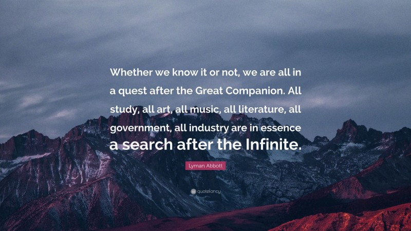 Lyman Abbott Quote: “Whether we know it or not, we are all in a quest after the Great Companion. All study, all art, all music, all literature, all government, all industry are in essence a search after the Infinite.”
