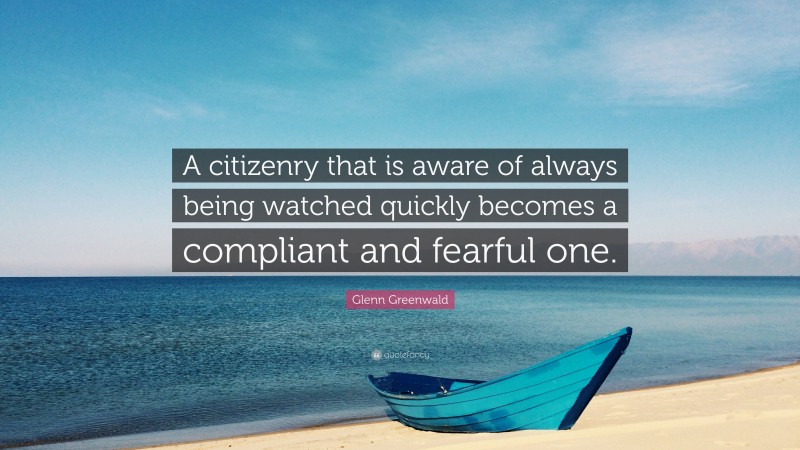 Glenn Greenwald Quote: “A citizenry that is aware of always being watched quickly becomes a compliant and fearful one.”