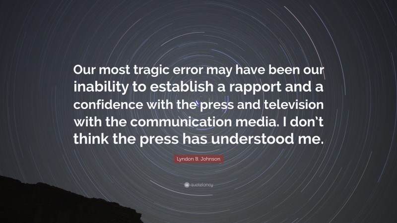 Lyndon B. Johnson Quote: “Our most tragic error may have been our inability to establish a rapport and a confidence with the press and television with the communication media. I don’t think the press has understood me.”
