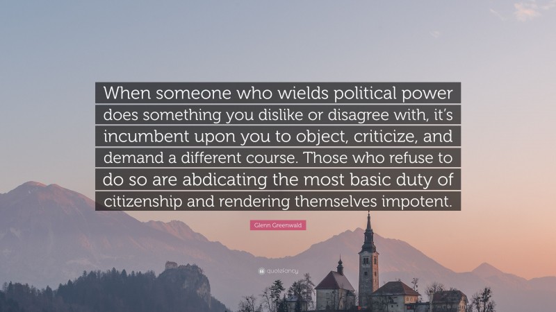 Glenn Greenwald Quote: “When someone who wields political power does something you dislike or disagree with, it’s incumbent upon you to object, criticize, and demand a different course. Those who refuse to do so are abdicating the most basic duty of citizenship and rendering themselves impotent.”