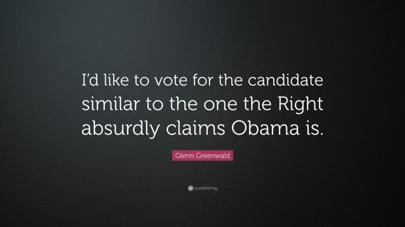 Glenn Greenwald Quote: “I’d like to vote for the candidate similar to the one the Right absurdly claims Obama is.”