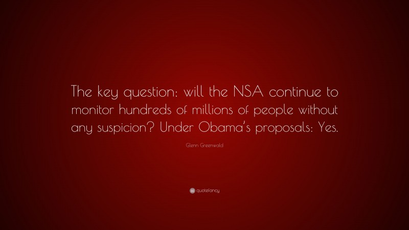 Glenn Greenwald Quote: “The key question: will the NSA continue to monitor hundreds of millions of people without any suspicion? Under Obama’s proposals: Yes.”