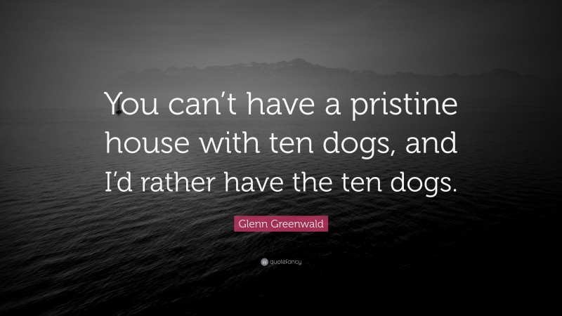 Glenn Greenwald Quote: “You can’t have a pristine house with ten dogs, and I’d rather have the ten dogs.”