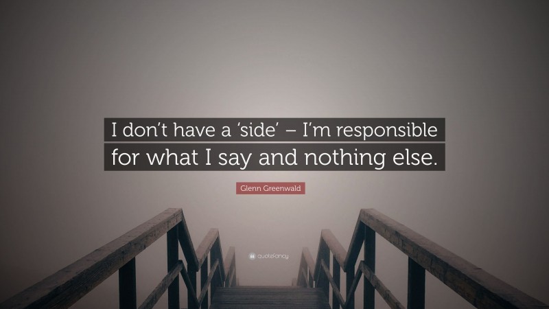 Glenn Greenwald Quote: “I don’t have a ‘side’ – I’m responsible for what I say and nothing else.”