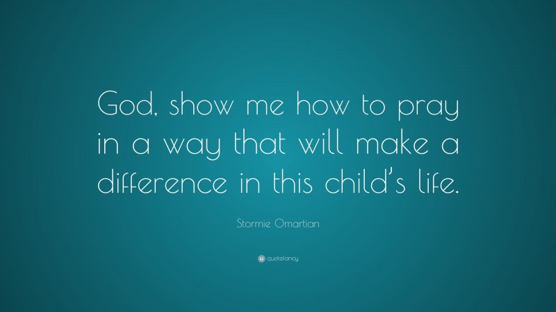 Stormie Omartian Quote: “God, show me how to pray in a way that will make a difference in this child’s life.”