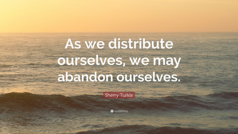 Sherry Turkle Quote: “As we distribute ourselves, we may abandon ourselves.”