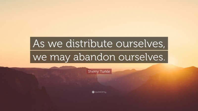 Sherry Turkle Quote: “As we distribute ourselves, we may abandon ourselves.”