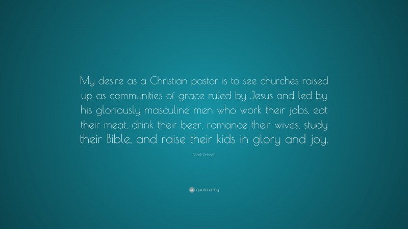 Mark Driscoll Quote: “My desire as a Christian pastor is to see churches raised up as communities of grace ruled by Jesus and led by his gloriously masculine men who work their jobs, eat their meat, drink their beer, romance their wives, study their Bible, and raise their kids in glory and joy.”