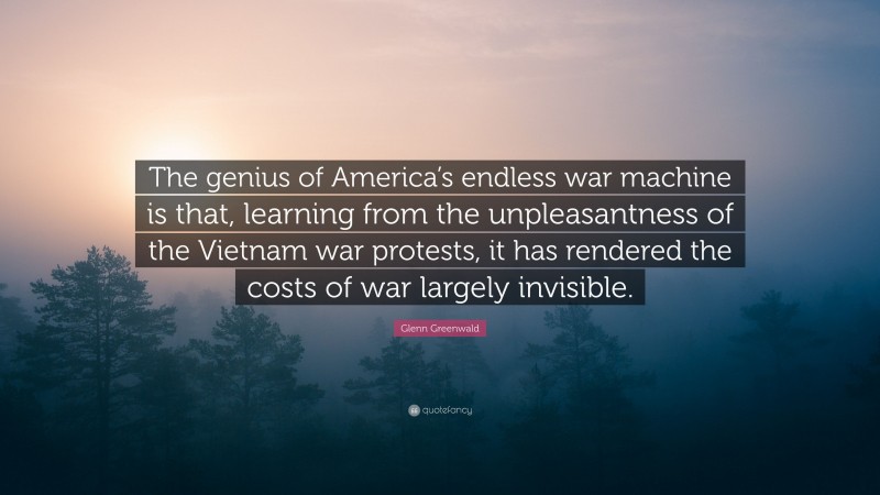 Glenn Greenwald Quote: “The genius of America’s endless war machine is that, learning from the unpleasantness of the Vietnam war protests, it has rendered the costs of war largely invisible.”
