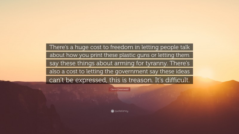 Glenn Greenwald Quote: “There’s a huge cost to freedom in letting people talk about how you print these plastic guns or letting them say these things about arming for tyranny. There’s also a cost to letting the government say these ideas can’t be expressed, this is treason. It’s difficult.”