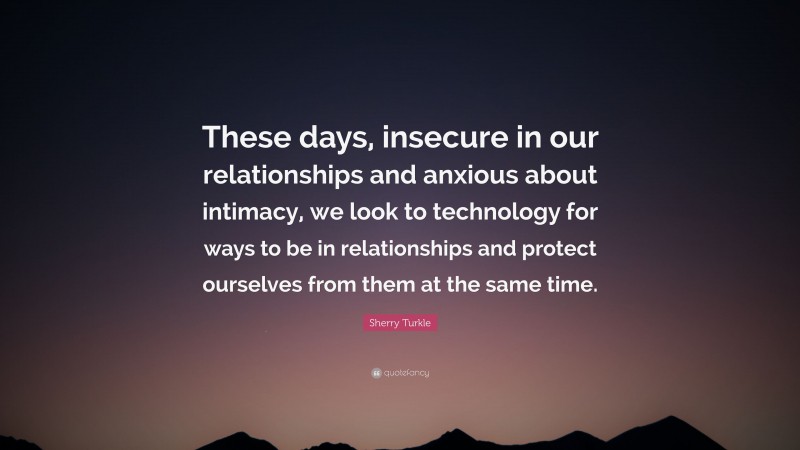 Sherry Turkle Quote: “These days, insecure in our relationships and anxious about intimacy, we look to technology for ways to be in relationships and protect ourselves from them at the same time.”
