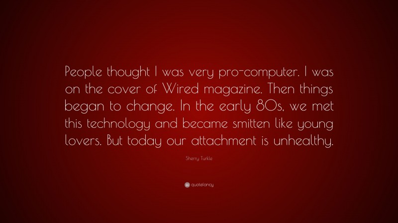 Sherry Turkle Quote: “People thought I was very pro-computer. I was on the cover of Wired magazine. Then things began to change. In the early 80s, we met this technology and became smitten like young lovers. But today our attachment is unhealthy.”