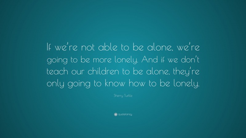 Sherry Turkle Quote: “If we’re not able to be alone, we’re going to be more lonely. And if we don’t teach our children to be alone, they’re only going to know how to be lonely.”