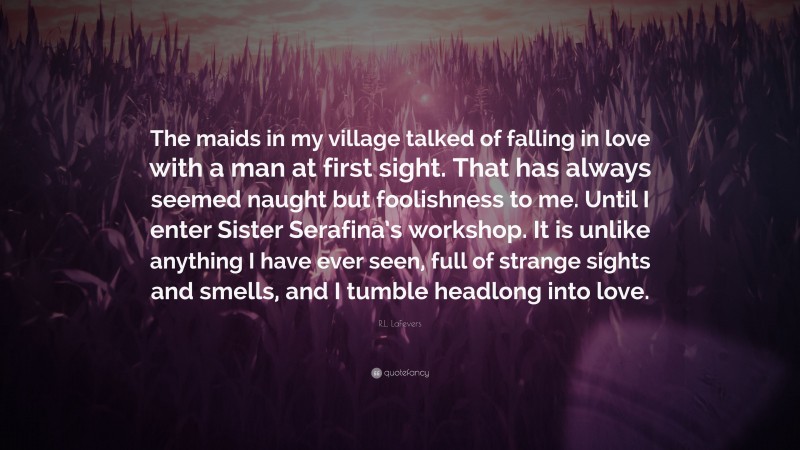 R.L. LaFevers Quote: “The maids in my village talked of falling in love with a man at first sight. That has always seemed naught but foolishness to me. Until I enter Sister Serafina’s workshop. It is unlike anything I have ever seen, full of strange sights and smells, and I tumble headlong into love.”