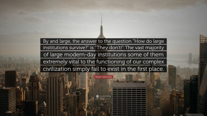 Eliezer Yudkowsky Quote: “By and large, the answer to the question “How do large institutions survive?” is “They don’t!” The vast majority of large modern-day institutions some of them extremely vital to the functioning of our complex civilization simply fail to exist in the first place.”