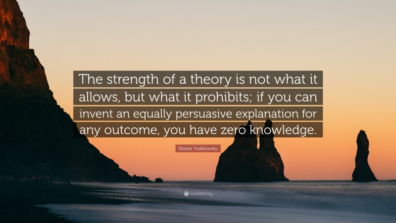 Eliezer Yudkowsky Quote: “The strength of a theory is not what it allows, but what it prohibits; if you can invent an equally persuasive explanation for any outcome, you have zero knowledge.”