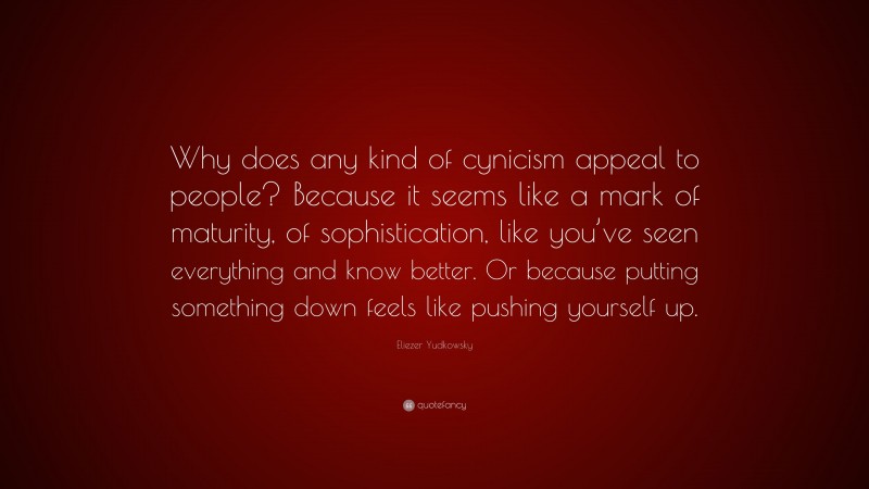 Eliezer Yudkowsky Quote: “Why does any kind of cynicism appeal to people? Because it seems like a mark of maturity, of sophistication, like you’ve seen everything and know better. Or because putting something down feels like pushing yourself up.”