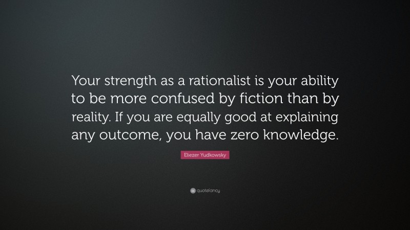 Eliezer Yudkowsky Quote: “Your strength as a rationalist is your ability to be more confused by fiction than by reality. If you are equally good at explaining any outcome, you have zero knowledge.”