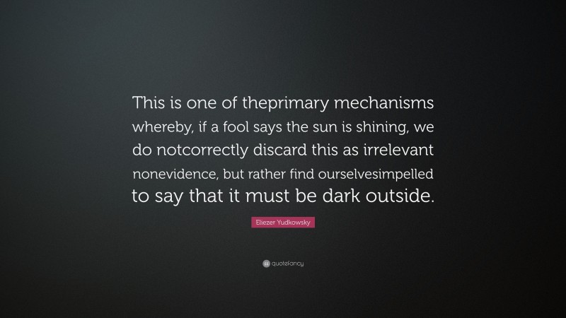 Eliezer Yudkowsky Quote: “This is one of theprimary mechanisms whereby, if a fool says the sun is shining, we do notcorrectly discard this as irrelevant nonevidence, but rather find ourselvesimpelled to say that it must be dark outside.”