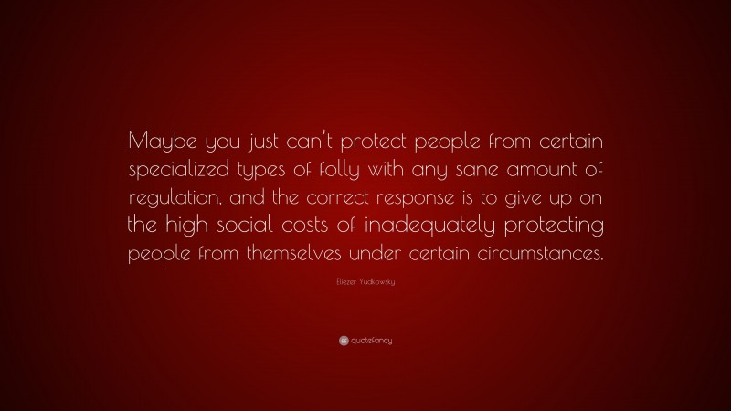 Eliezer Yudkowsky Quote: “Maybe you just can’t protect people from certain specialized types of folly with any sane amount of regulation, and the correct response is to give up on the high social costs of inadequately protecting people from themselves under certain circumstances.”